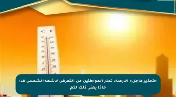 «تحذير عاجل» الأرصاد تحذر المواطنين من التعرض لأشعة الشمس غدا ماذا يعني ذلك لكم